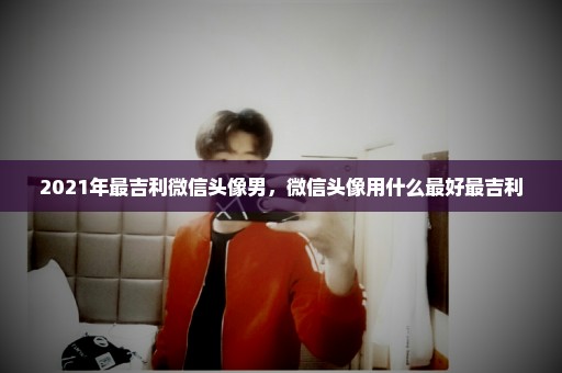 2021年最吉利微信头像男，微信头像用什么最好最吉利