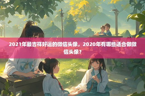 2021年最吉祥好运的微信头像，2020年有哪些适合做微信头像？