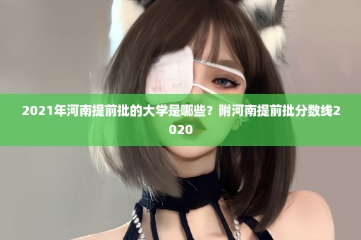 2021年河南提前批的大学是哪些？附河南提前批分数线2020
