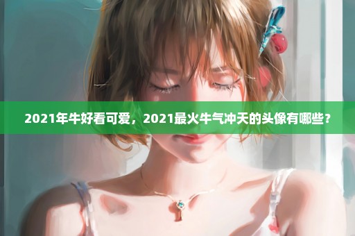 2021年牛好看可爱，2021最火牛气冲天的头像有哪些？