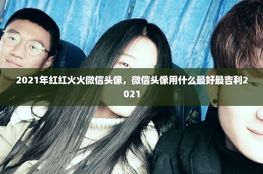 2021年红红火火微信头像，微信头像用什么最好最吉利2021