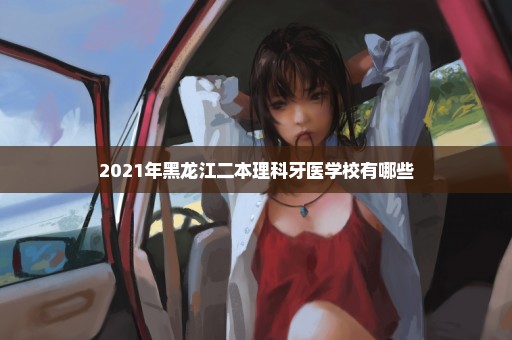 2021年黑龙江二本理科牙医学校有哪些