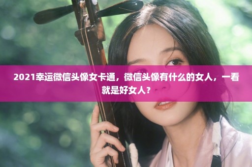 2021幸运微信头像女卡通，微信头像有什么的女人，一看就是好女人？