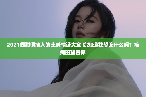 2021很甜很撩人的土味情话大全 你知道我想吃什么吗？痴痴的望着你