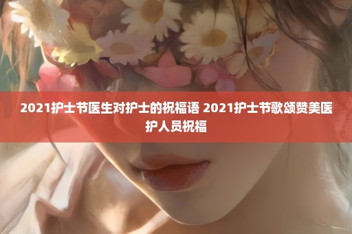 2021护士节医生对护士的祝福语 2021护士节歌颂赞美医护人员祝福