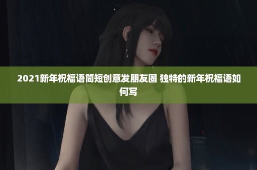 2021新年祝福语简短创意发朋友圈 独特的新年祝福语如何写