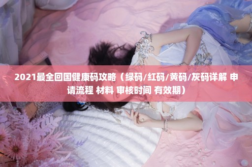 2021最全回国健康码攻略（绿码/红码/黄码/灰码详解+申请流程+材料+审核时间+有效期）