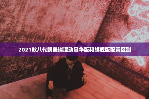 2021款八代凯美瑞混动豪华版和旗舰版配置区别