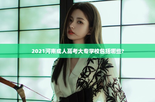 2021河南成人高考大专学校包括哪些?