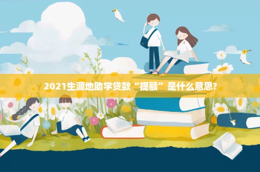 2021生源地助学贷款“提额”是什么意思?