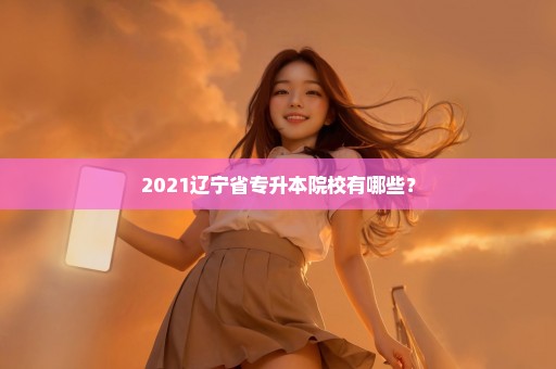 2021辽宁省专升本院校有哪些？
