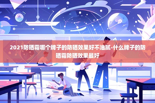 2021防晒霜哪个牌子的防晒效果好不油腻-什么牌子的防晒霜防晒效果最好