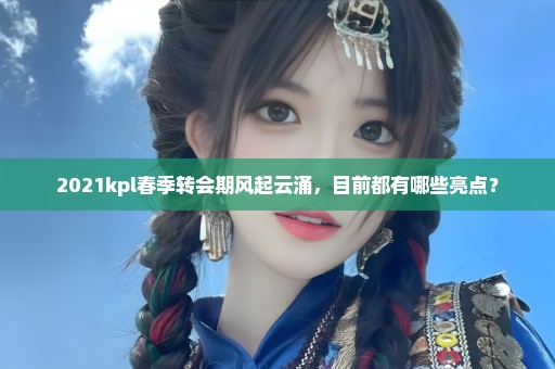 2021kpl春季转会期风起云涌，目前都有哪些亮点？