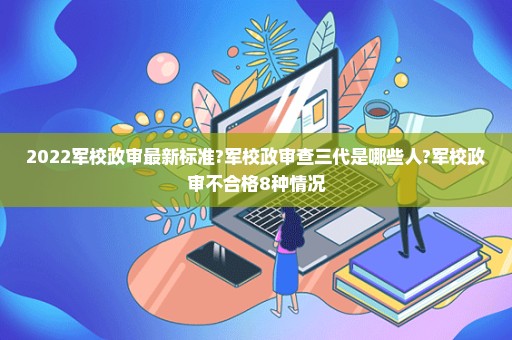 2022军校政审最新标准?军校政审查三代是哪些人?军校政审不合格8种情况