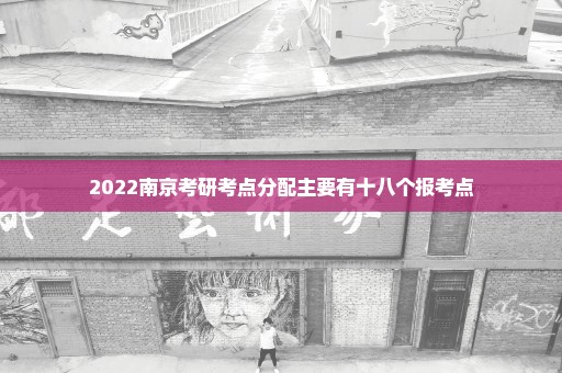 2022南京考研考点分配主要有十八个报考点