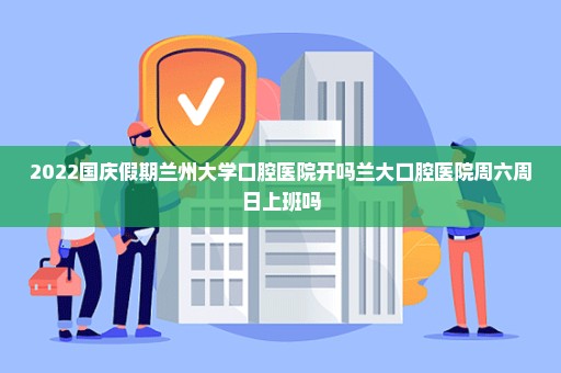 2022国庆假期兰州大学口腔医院开吗兰大口腔医院周六周日上班吗