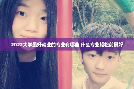 2022大学最好就业的专业有哪些 什么专业轻松前景好
