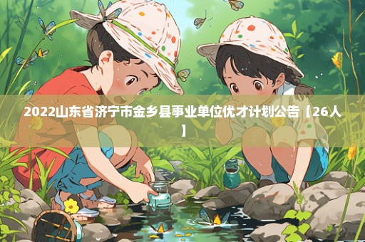 2022山东省济宁市金乡县事业单位优才计划公告【26人】