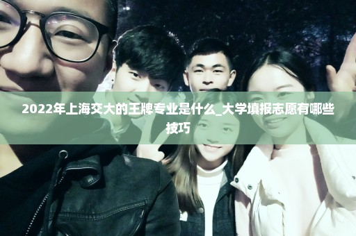 2022年上海交大的王牌专业是什么_大学填报志愿有哪些技巧