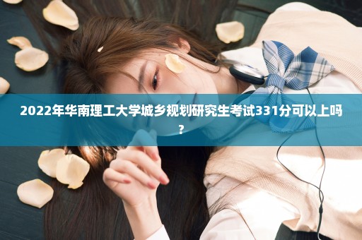 2022年华南理工大学城乡规划研究生考试331分可以上吗?