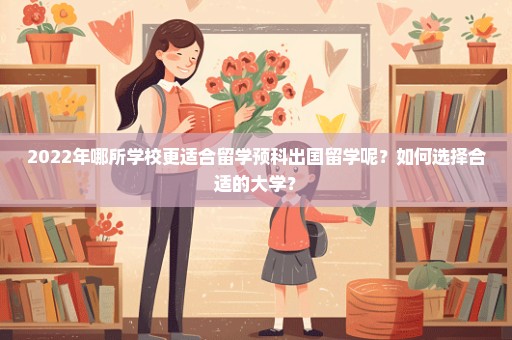 2022年哪所学校更适合留学预科出国留学呢？如何选择合适的大学？