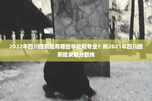 2022年四川提前批有哪些学校和专业？附2021年四川提前批录取分数线
