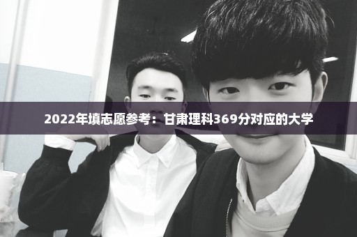 2022年填志愿参考：甘肃理科369分对应的大学