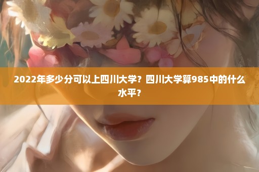 2022年多少分可以上四川大学？四川大学算985中的什么水平？