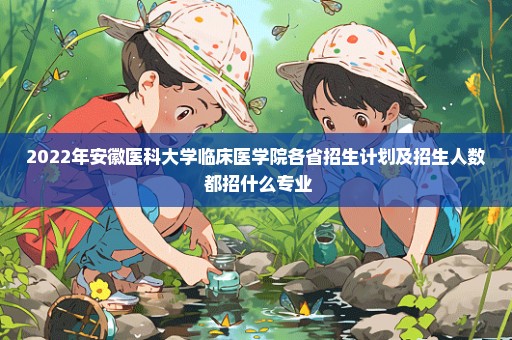 2022年安徽医科大学临床医学院各省招生计划及招生人数 都招什么专业