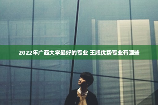 2022年广西大学最好的专业 王牌优势专业有哪些