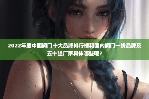 2022年度中国阀门十大品牌排行榜和国内阀门一线品牌及五十强厂家具体哪些呢？