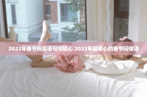 2022年春节祝福语句句暖心 2022年最暖心的春节问候语