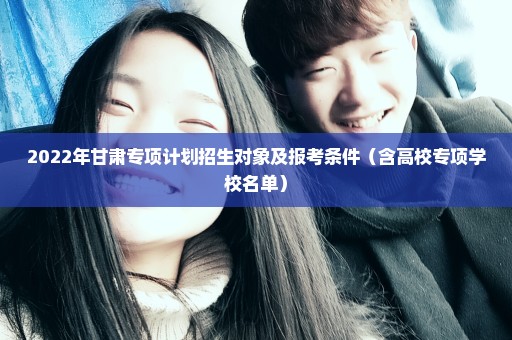 2022年甘肃专项计划招生对象及报考条件（含高校专项学校名单）