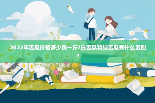 2022年苦瓜价格多少钱一斤?白苦瓜和绿苦瓜有什么区别？
