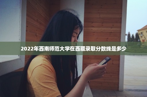 2022年西南师范大学在西藏录取分数线是多少