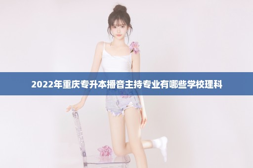 2022年重庆专升本播音主持专业有哪些学校理科