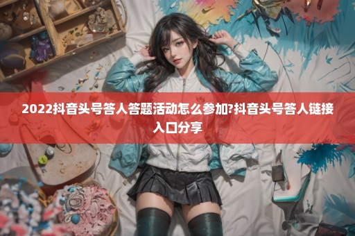 2022抖音头号答人答题活动怎么参加?抖音头号答人链接入口分享