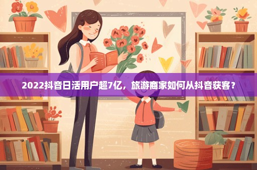 2022抖音日活用户超7亿，旅游商家如何从抖音获客？