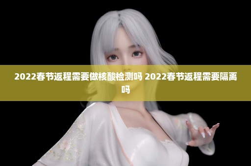 2022春节返程需要做核酸检测吗 2022春节返程需要隔离吗