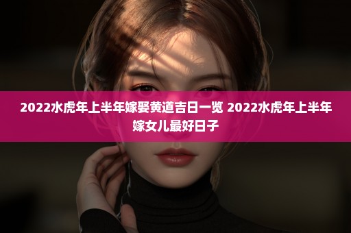 2022水虎年上半年嫁娶黄道吉日一览 2022水虎年上半年嫁女儿最好日子