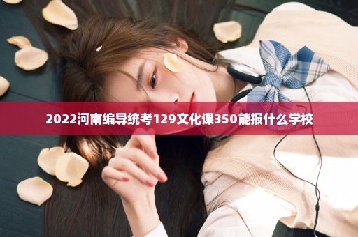 2022河南编导统考129文化课350能报什么学校