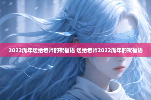 2022虎年送给老师的祝福语 送给老师2022虎年的祝福语