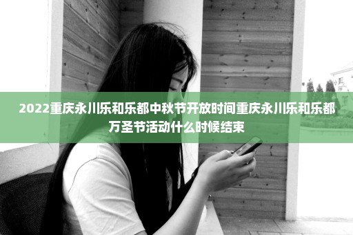 2022重庆永川乐和乐都中秋节开放时间重庆永川乐和乐都万圣节活动什么时候结束