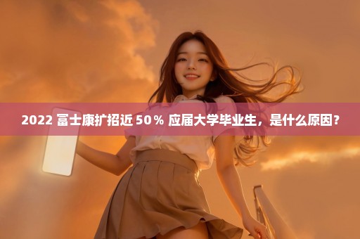 2022 富士康扩招近 50％ 应届大学毕业生，是什么原因？