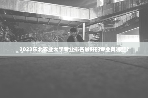 2023东北农业大学专业排名最好的专业有哪些？