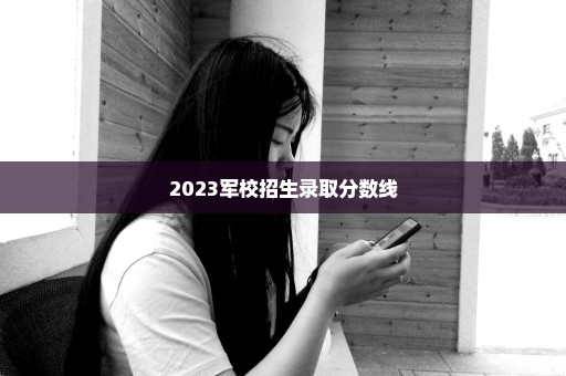 2023军校招生录取分数线