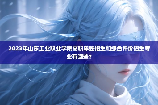 2023年山东工业职业学院高职单独招生和综合评价招生专业有哪些？