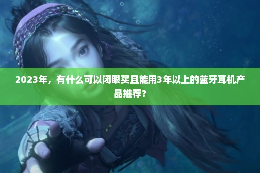 2023年，有什么可以闭眼买且能用3年以上的蓝牙耳机产品推荐？