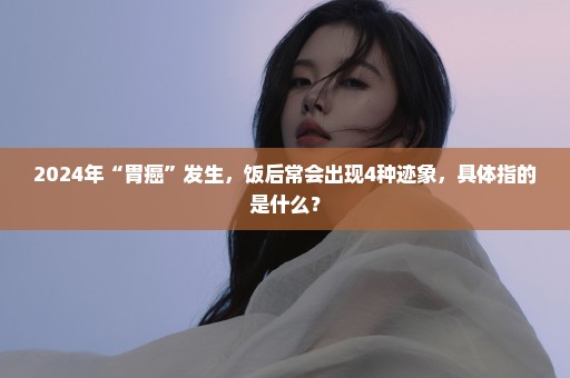 2024年“胃癌”发生，饭后常会出现4种迹象，具体指的是什么？