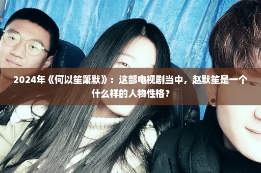 2024年《何以笙箫默》：这部电视剧当中，赵默笙是一个什么样的人物性格？